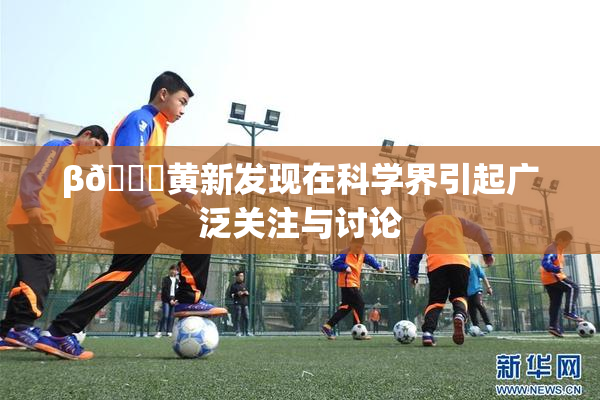 β🔞黄新发现在科学界引起广泛关注与讨论