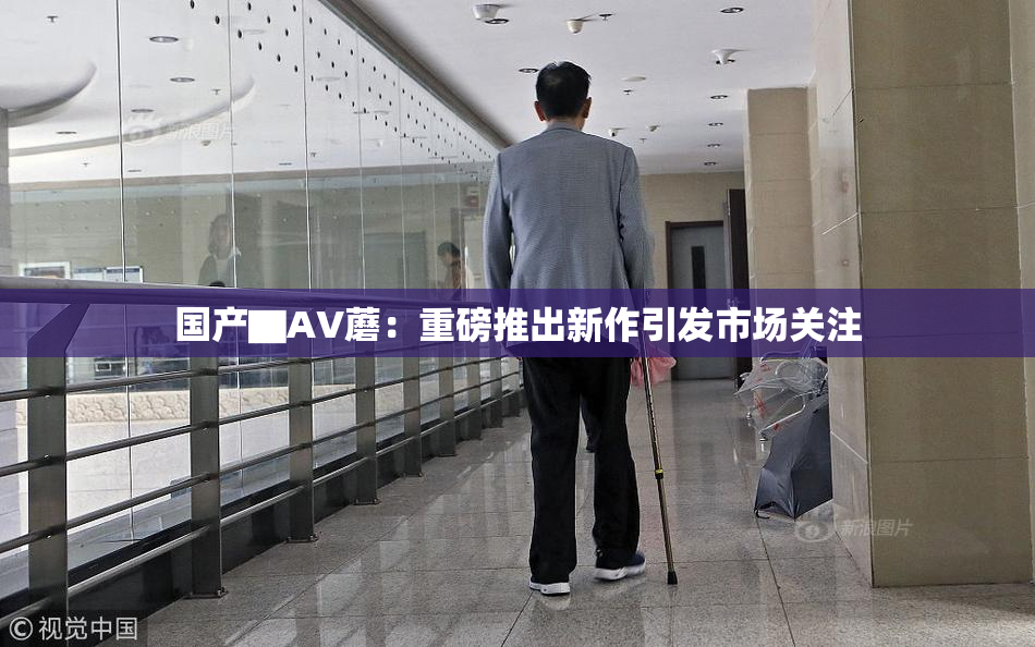 国产▇AV蘑：重磅推出新作引发市场关注