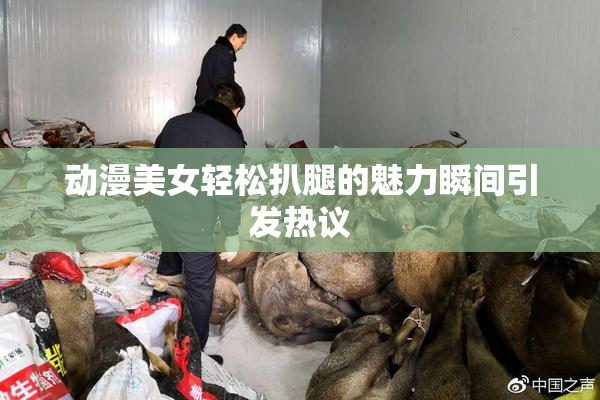 动漫美女轻松扒腿的魅力瞬间引发热议