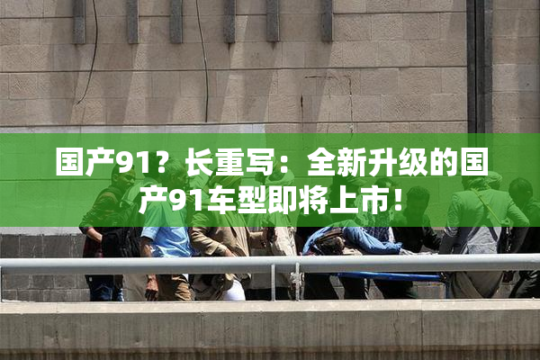 国产91？长重写：全新升级的国产91车型即将上市！