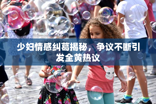 少妇情感纠葛揭秘，争议不断引发全黄热议