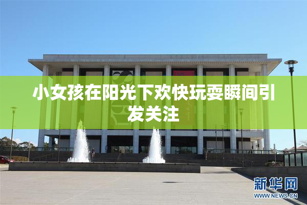 小女孩在阳光下欢快玩耍瞬间引发关注