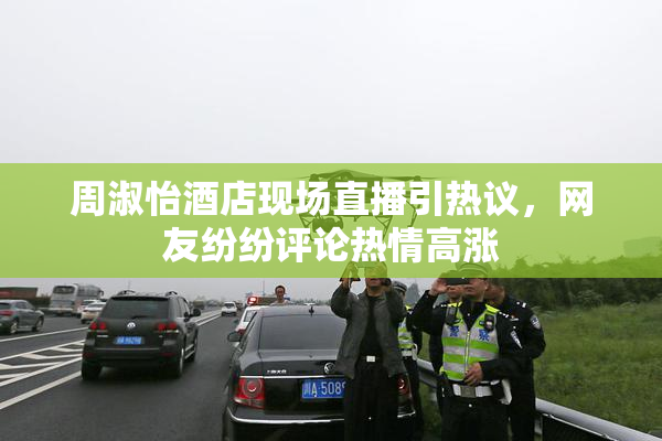 周淑怡酒店现场直播引热议，网友纷纷评论热情高涨