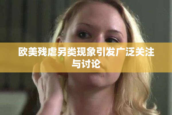 欧美残虐另类现象引发广泛关注与讨论