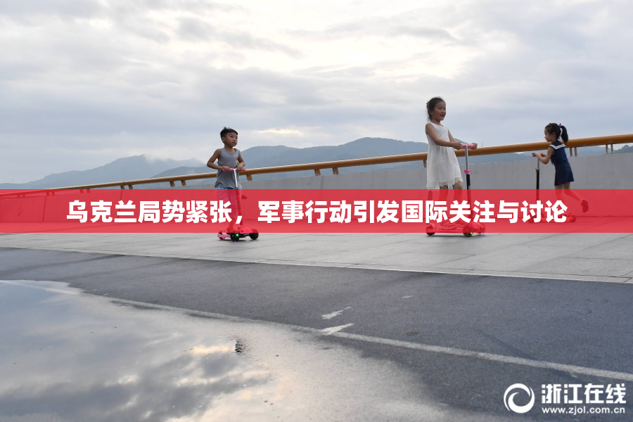 乌克兰局势紧张，军事行动引发国际关注与讨论