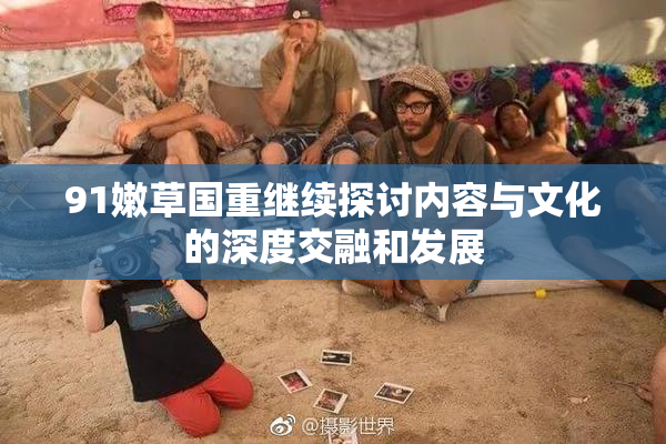 91嫩草国重继续探讨内容与文化的深度交融和发展
