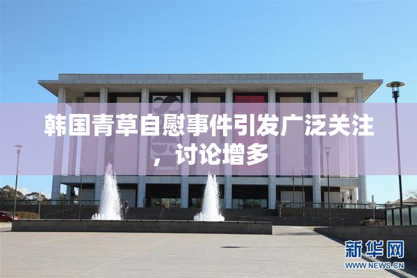 韩国青草自慰事件引发广泛关注，讨论增多