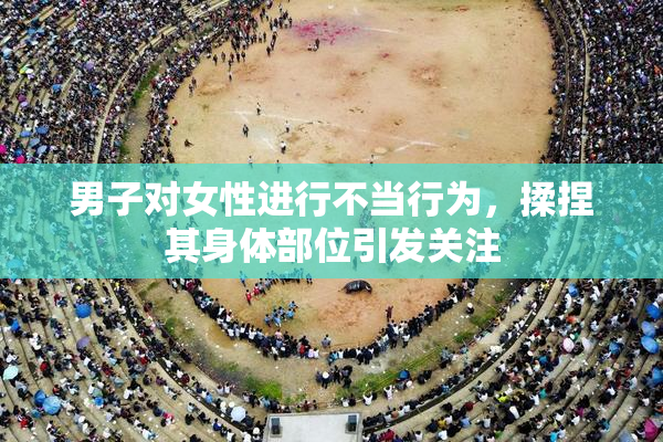 男子对女性进行不当行为，揉捏其身体部位引发关注
