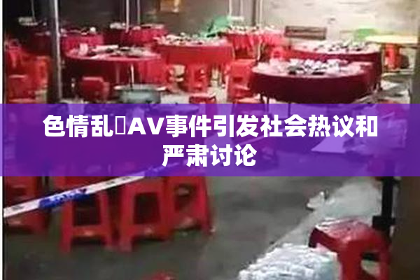 色情乱婬AV事件引发社会热议和严肃讨论