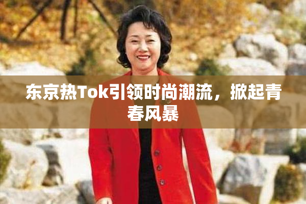 东京热Tok引领时尚潮流，掀起青春风暴
