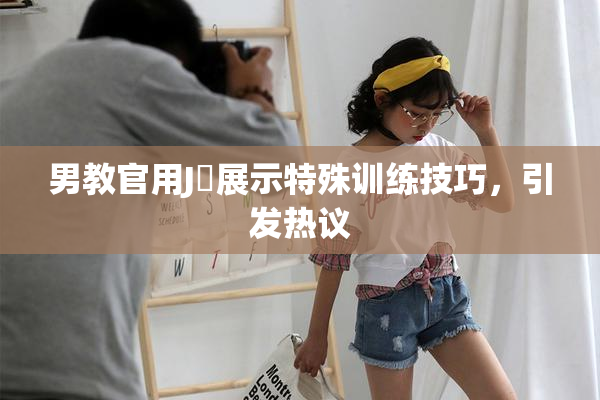 男教官用J亅展示特殊训练技巧，引发热议
