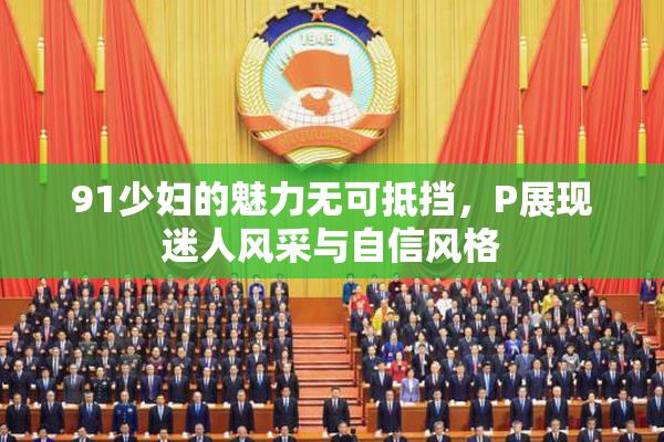 91少妇的魅力无可抵挡，P展现迷人风采与自信风格
