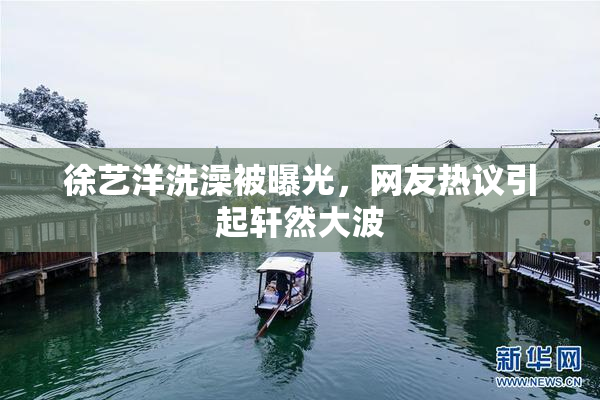 徐艺洋洗澡被曝光，网友热议引起轩然大波