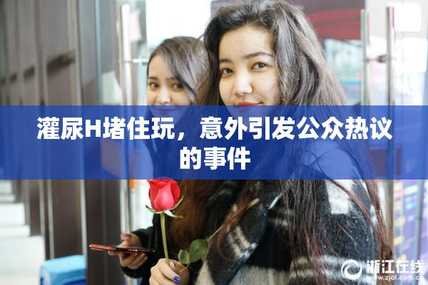 灌尿H堵住玩，意外引发公众热议的事件