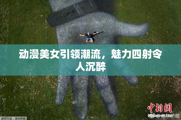 动漫美女引领潮流，魅力四射令人沉醉