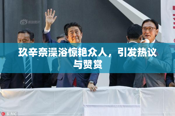 玖辛奈澡浴惊艳众人，引发热议与赞赏