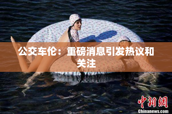 公交车伦：重磅消息引发热议和关注