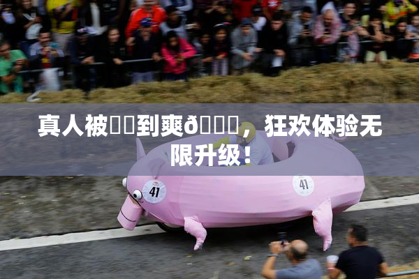 真人被❌‌到爽🔞，狂欢体验无限升级！