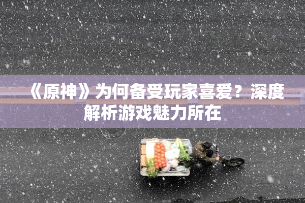 《原神》为何备受玩家喜爱？深度解析游戏魅力所在