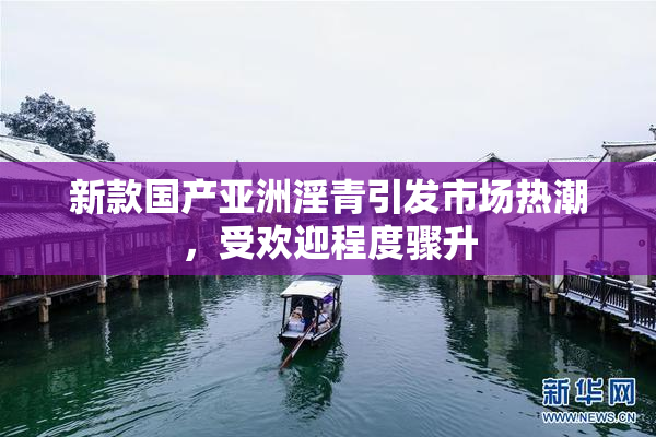 新款国产亚洲淫青引发市场热潮，受欢迎程度骤升