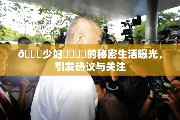 🔞少妇❌‌❌‌的秘密生活曝光，引发热议与关注