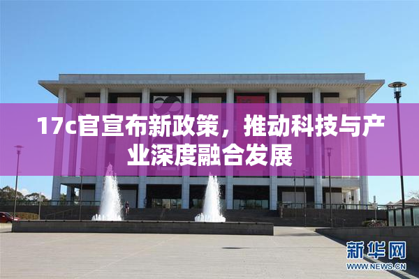 17c官宣布新政策，推动科技与产业深度融合发展