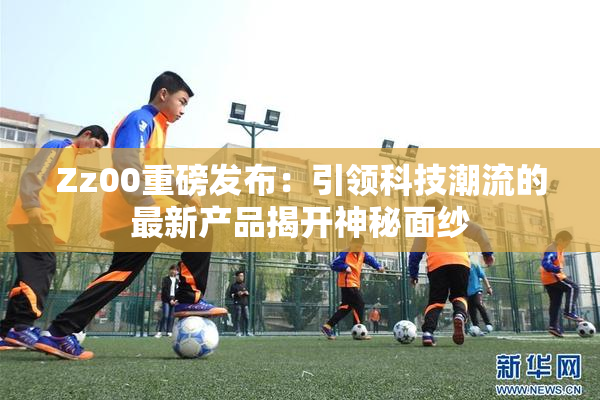 Zz00重磅发布：引领科技潮流的最新产品揭开神秘面纱