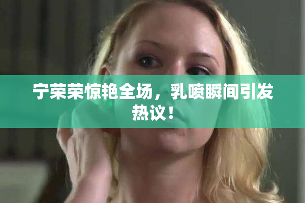 宁荣荣惊艳全场，乳喷瞬间引发热议！
