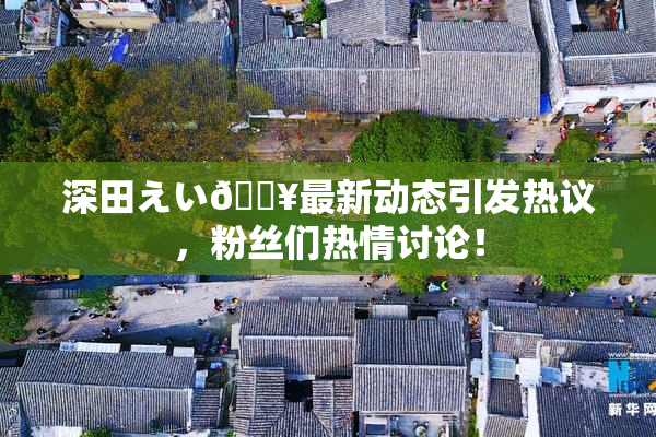 深田えい🔥最新动态引发热议，粉丝们热情讨论！