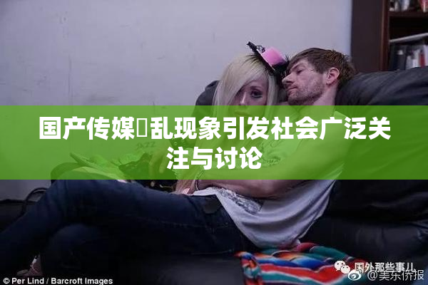 国产传媒婬乱现象引发社会广泛关注与讨论