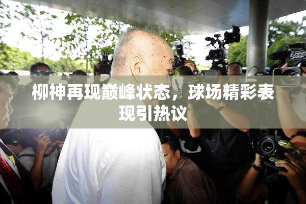 柳神再现巅峰状态，球场精彩表现引热议
