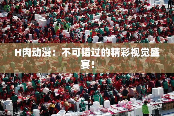 H肉动漫：不可错过的精彩视觉盛宴！