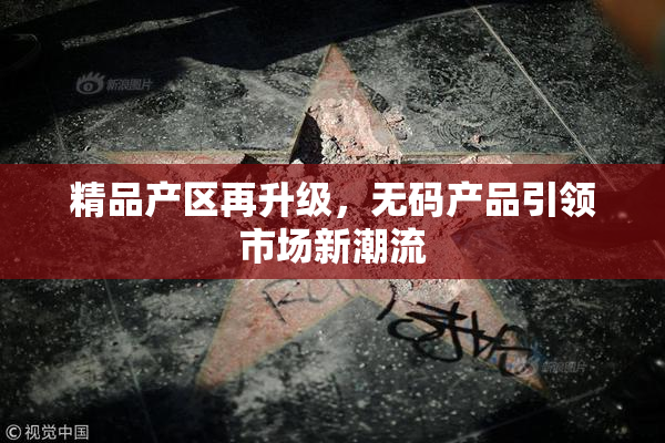 精品产区再升级，无码产品引领市场新潮流