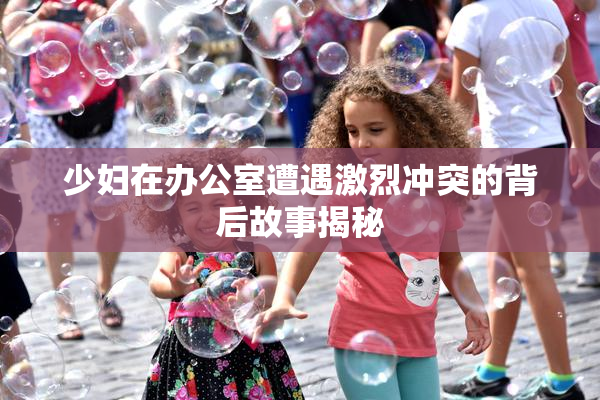 少妇在办公室遭遇激烈冲突的背后故事揭秘