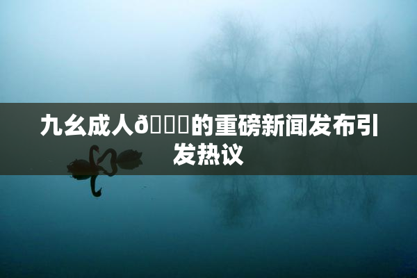 九幺成人🔞的重磅新闻发布引发热议