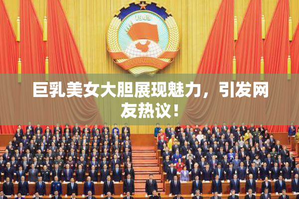 巨乳美女大胆展现魅力，引发网友热议！