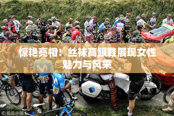 惊艳亮相！丝袜高跟鞋展现女性魅力与风采