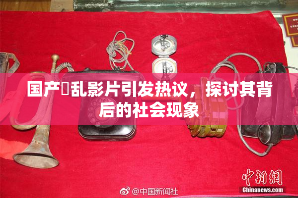 国产婬乱影片引发热议，探讨其背后的社会现象