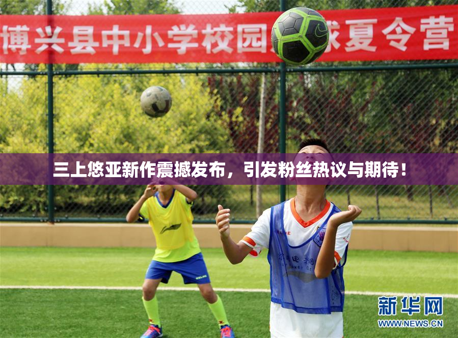 三上悠亚新作震撼发布，引发粉丝热议与期待！