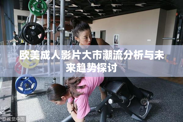 欧美成人影片大市潮流分析与未来趋势探讨