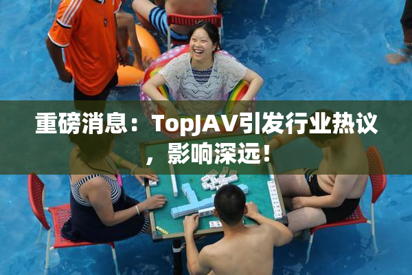 重磅消息：TopJAV引发行业热议，影响深远！
