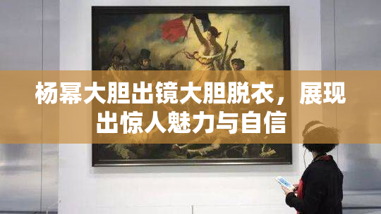 杨幂大胆出镜大胆脱衣，展现出惊人魅力与自信