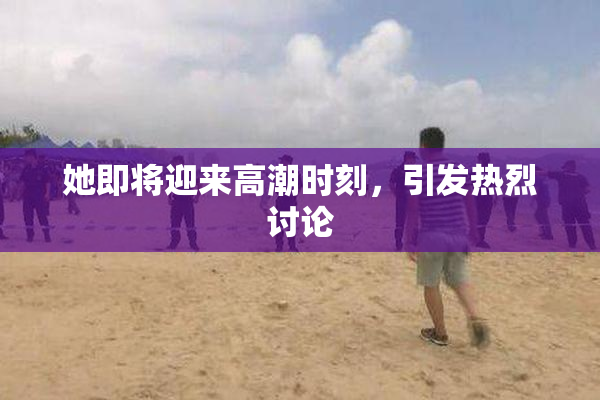 她即将迎来高潮时刻，引发热烈讨论