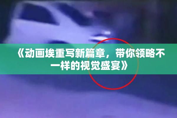 《动画埃重写新篇章，带你领略不一样的视觉盛宴》