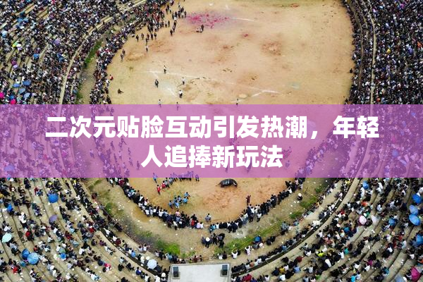 二次元贴脸互动引发热潮，年轻人追捧新玩法