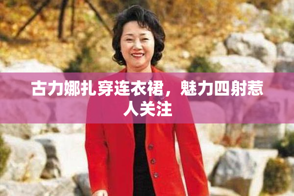 古力娜扎穿连衣裙，魅力四射惹人关注