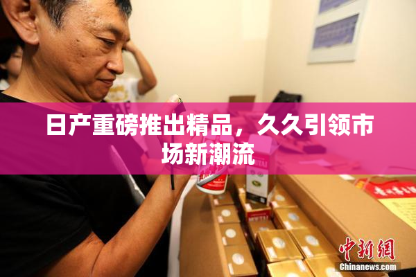 日产重磅推出精品，久久引领市场新潮流