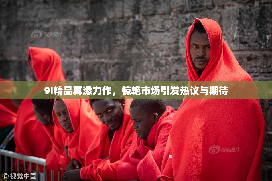 9I精品再添力作，惊艳市场引发热议与期待