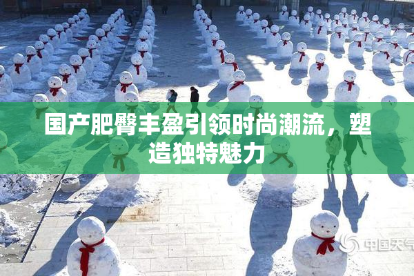 国产肥臀丰盈引领时尚潮流，塑造独特魅力