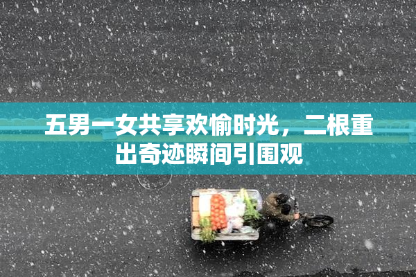 五男一女共享欢愉时光，二根重出奇迹瞬间引围观